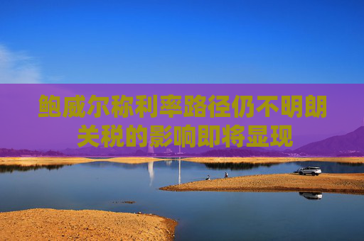 鲍威尔称利率路径仍不明朗 关税的影响即将显现