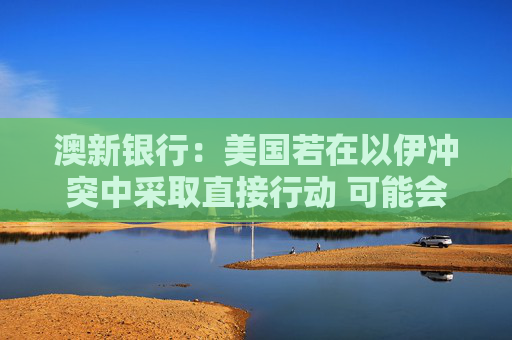 澳新银行：美国若在以伊冲突中采取直接行动 可能会提振美元