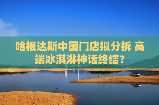 哈根达斯中国门店拟分拆 高端冰淇淋神话终结？