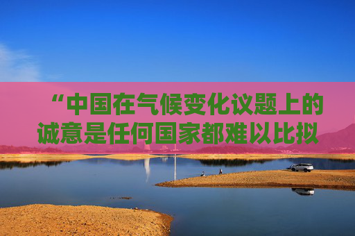 “中国在气候变化议题上的诚意是任何国家都难以比拟的”