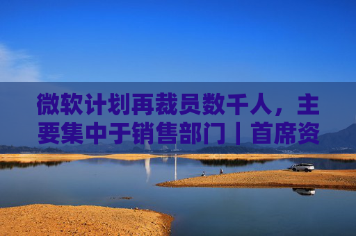 微软计划再裁员数千人，主要集中于销售部门｜首席资讯日报