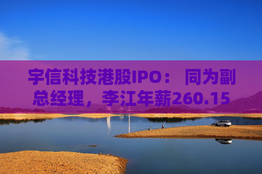 宇信科技港股IPO： 同为副总经理，李江年薪260.15万，郑春年薪73.46万，李江是郑春的3.5倍