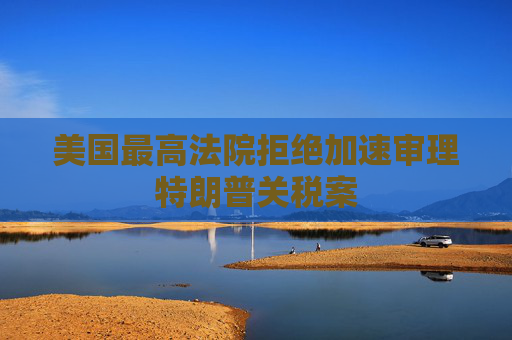 美国最高法院拒绝加速审理特朗普关税案