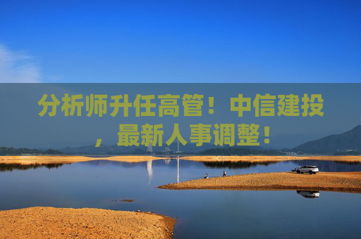分析师升任高管！中信建投，最新人事调整！