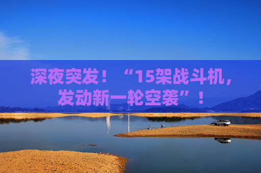 深夜突发！“15架战斗机，发动新一轮空袭”！