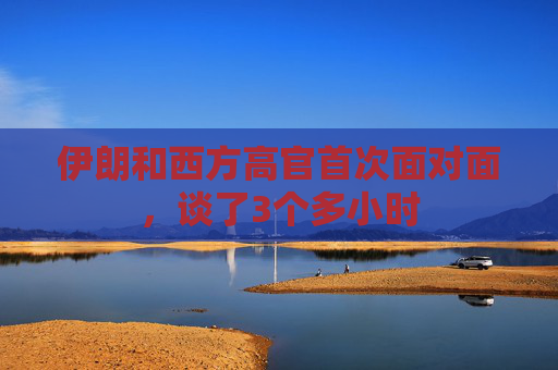 伊朗和西方高官首次面对面，谈了3个多小时