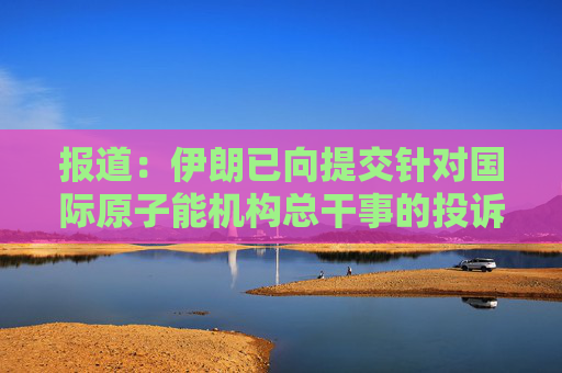 报道：伊朗已向提交针对国际原子能机构总干事的投诉