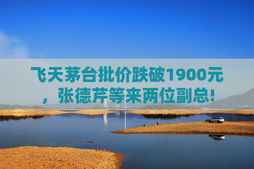 飞天茅台批价跌破1900元，张德芹等来两位副总!