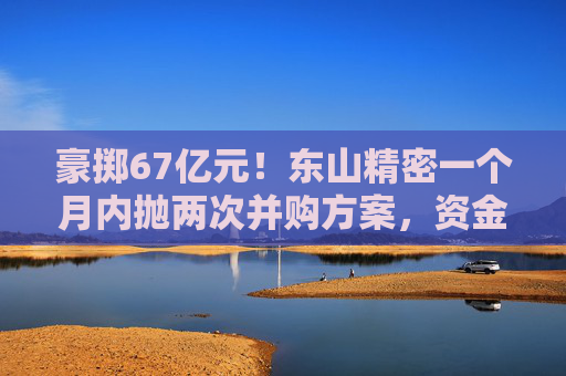 豪掷67亿元！东山精密一个月内抛两次并购方案，资金承压商誉悬顶
