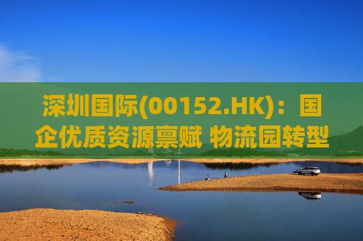 深圳国际(00152.HK)：国企优质资源禀赋 物流园转型升级带来业绩弹性