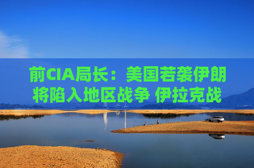 前CIA局长：美国若袭伊朗将陷入地区战争 伊拉克战争是 “严重错误”