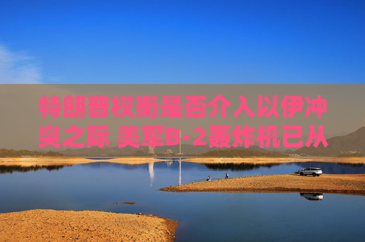 特朗普权衡是否介入以伊冲突之际 美军B-2轰炸机已从美国本土起飞