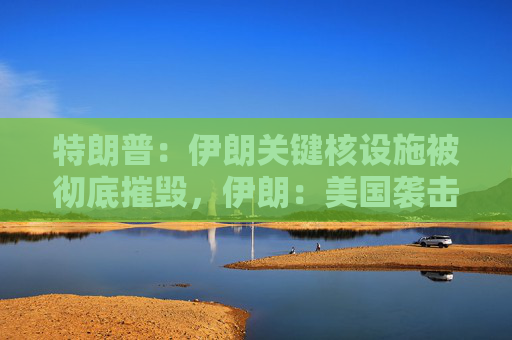 特朗普：伊朗关键核设施被彻底摧毁，伊朗：美国袭击将带来可怕后果