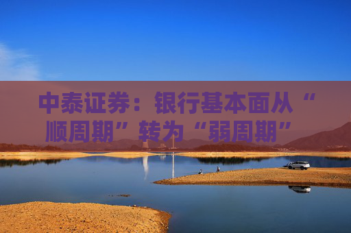 中泰证券：银行基本面从“顺周期”转为“弱周期” 持续重点推荐银行板块股