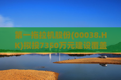 第一拖拉机股份(00038.HK)拟投7350万元建设覆盖件涂装线技改项目