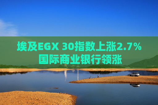 埃及EGX 30指数上涨2.7% 国际商业银行领涨