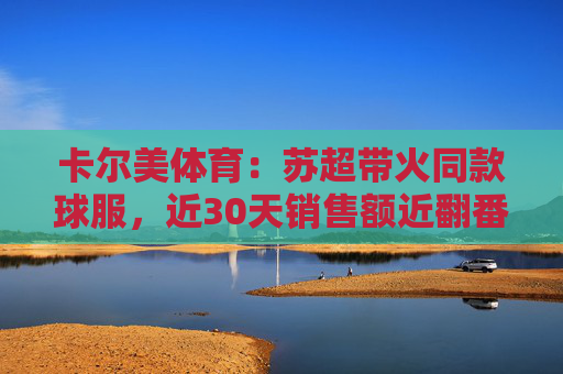 卡尔美体育：苏超带火同款球服，近30天销售额近翻番