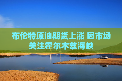 布伦特原油期货上涨 因市场关注霍尔木兹海峡