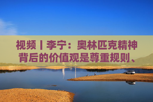 视频丨李宁：奥林匹克精神背后的价值观是尊重规则、尊重对手、建立友谊