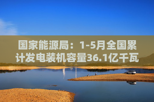 国家能源局：1-5月全国累计发电装机容量36.1亿千瓦