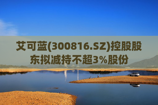 艾可蓝(300816.SZ)控股股东拟减持不超3%股份
