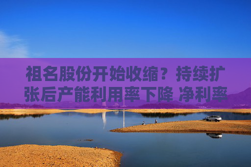 祖名股份开始收缩？持续扩张后产能利用率下降 净利率不断下滑增收不增利