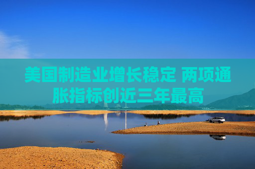 美国制造业增长稳定 两项通胀指标创近三年最高