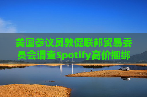 美国参议员敦促联邦贸易委员会调查Spotify高价捆绑订阅服务