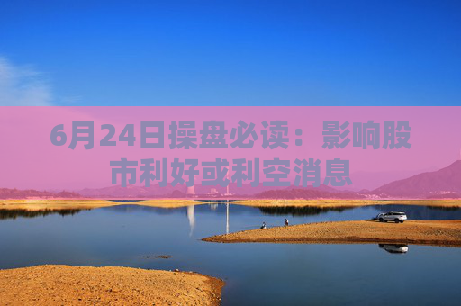6月24日操盘必读：影响股市利好或利空消息