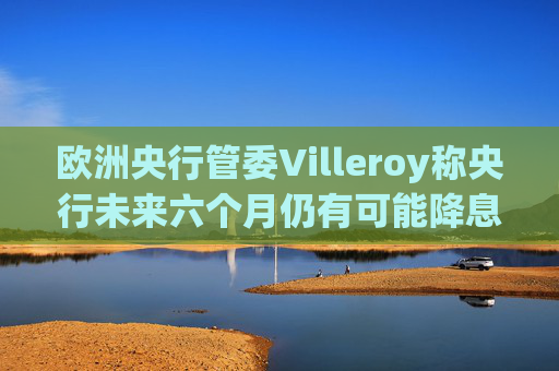 欧洲央行管委Villeroy称央行未来六个月仍有可能降息