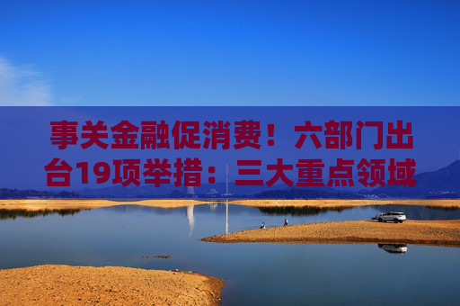 事关金融促消费！六部门出台19项举措：三大重点领域支持加码 居住服务等迎创新融资模式