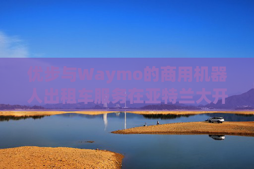 优步与Waymo的商用机器人出租车服务在亚特兰大开业