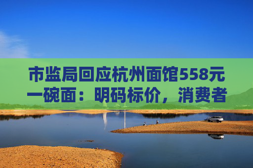 市监局回应杭州面馆558元一碗面：明码标价，消费者可自主选择