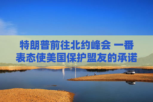 特朗普前往北约峰会 一番表态使美国保护盟友的承诺面临疑问