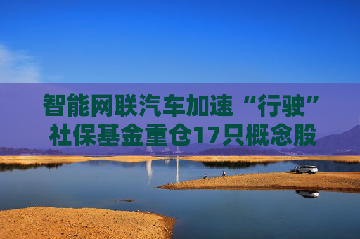 智能网联汽车加速“行驶” 社保基金重仓17只概念股