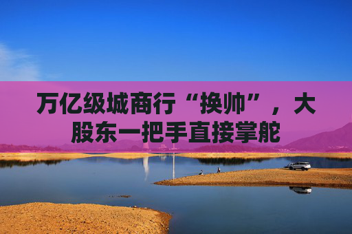 万亿级城商行“换帅”，大股东一把手直接掌舵