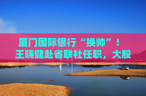 厦门国际银行“换帅”！ 王晓健赴省联社任职，大股东“一把手”直接掌舵