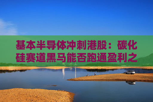基本半导体冲刺港股：碳化硅赛道黑马能否跑通盈利之路？