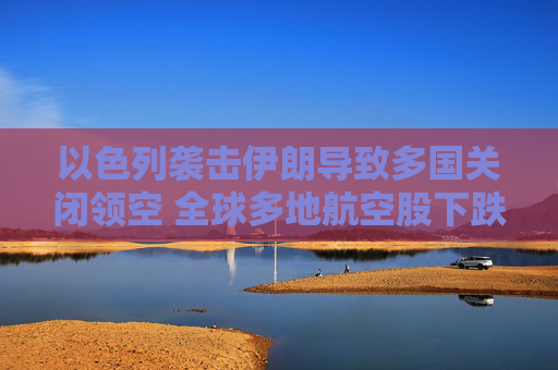 以色列袭击伊朗导致多国关闭领空 全球多地航空股下跌