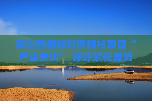 英国首相称对伊朗核项目“严重关切” 呼吁紧张局势降温