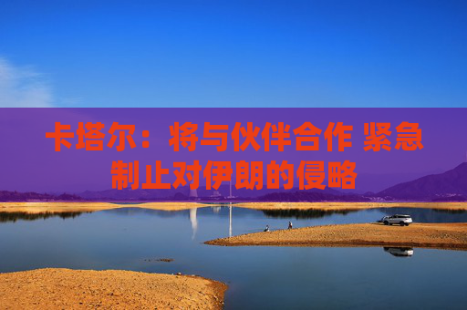 卡塔尔：将与伙伴合作 紧急制止对伊朗的侵略