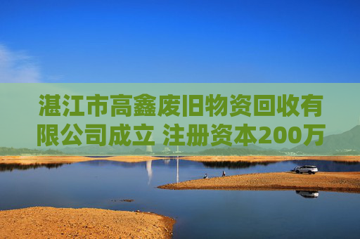 湛江市高鑫废旧物资回收有限公司成立 注册资本200万人民币