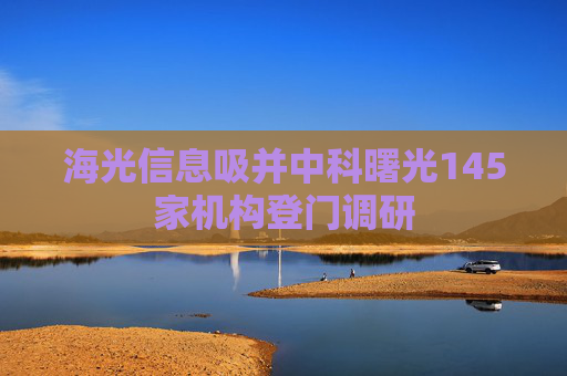 海光信息吸并中科曙光145家机构登门调研