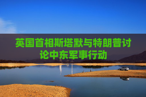 英国首相斯塔默与特朗普讨论中东军事行动
