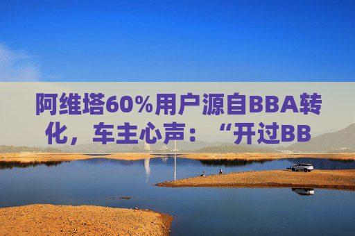 阿维塔60%用户源自BBA转化，车主心声：“开过BBA，方知阿维塔”