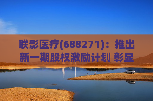 联影医疗(688271)：推出新一期股权激励计划 彰显长期发展信心