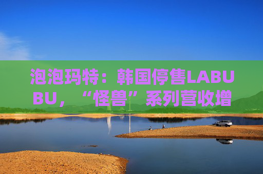 泡泡玛特：韩国停售LABUBU，“怪兽”系列营收增726.6%