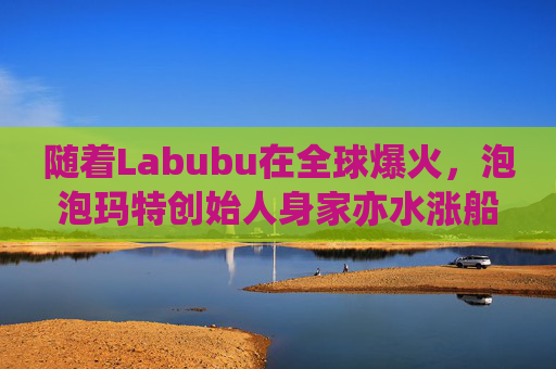 随着Labubu在全球爆火，泡泡玛特创始人身家亦水涨船高