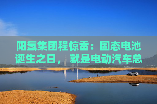 阳氢集团程惊雷：固态电池诞生之日， 就是电动汽车总体成本大幅度下降之时