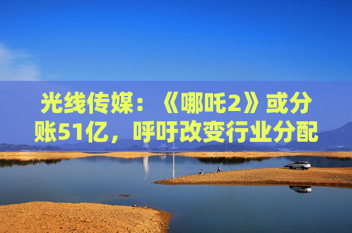 光线传媒：《哪吒2》或分账51亿，呼吁改变行业分配格局